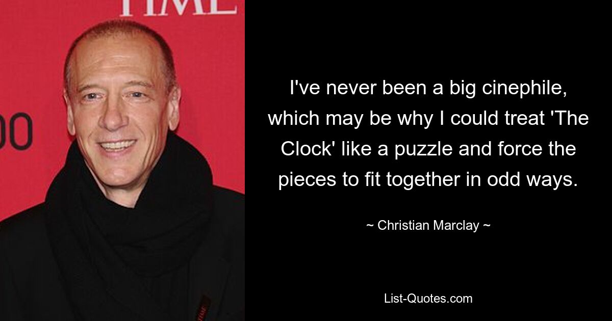 I've never been a big cinephile, which may be why I could treat 'The Clock' like a puzzle and force the pieces to fit together in odd ways. — © Christian Marclay