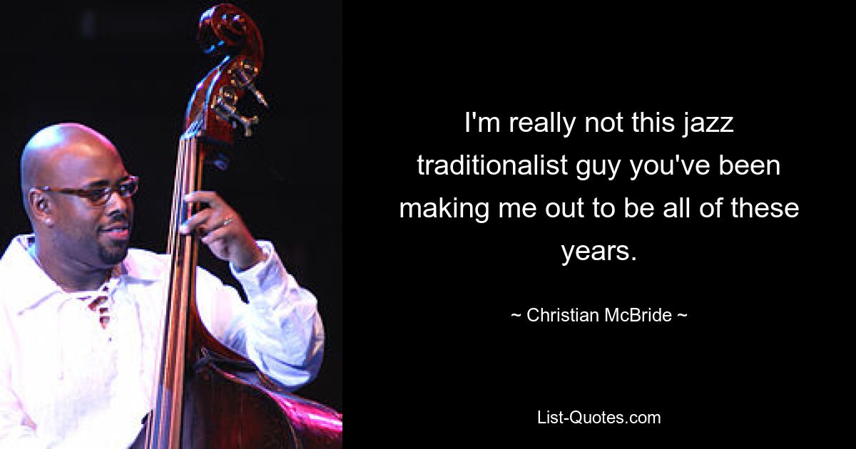 I'm really not this jazz traditionalist guy you've been making me out to be all of these years. — © Christian McBride