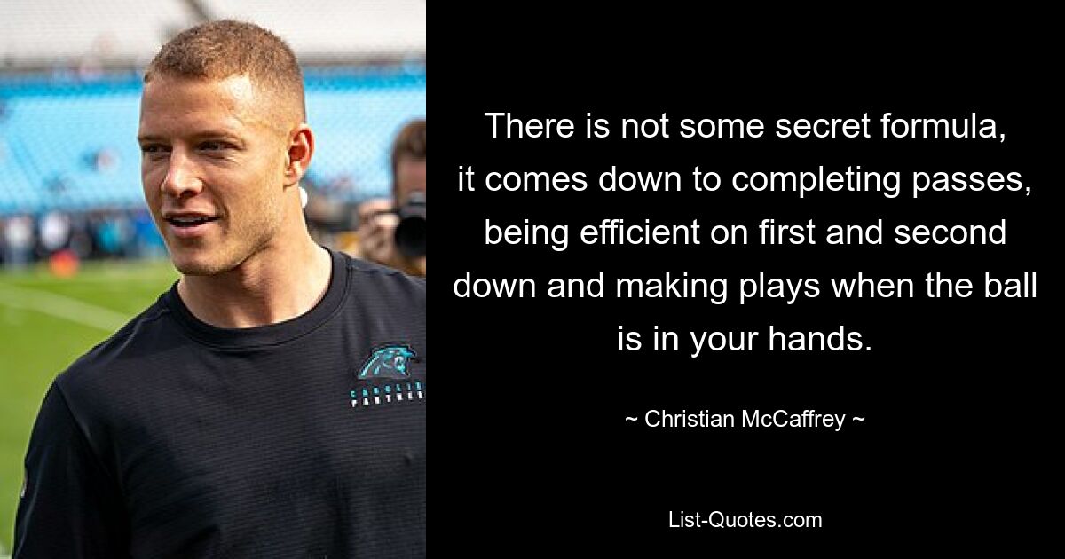 There is not some secret formula, it comes down to completing passes, being efficient on first and second down and making plays when the ball is in your hands. — © Christian McCaffrey