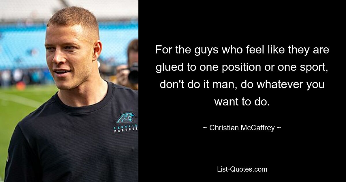 For the guys who feel like they are glued to one position or one sport, don't do it man, do whatever you want to do. — © Christian McCaffrey