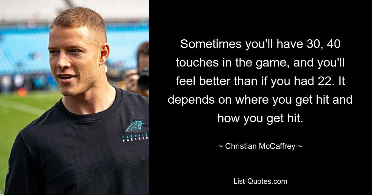 Sometimes you'll have 30, 40 touches in the game, and you'll feel better than if you had 22. It depends on where you get hit and how you get hit. — © Christian McCaffrey