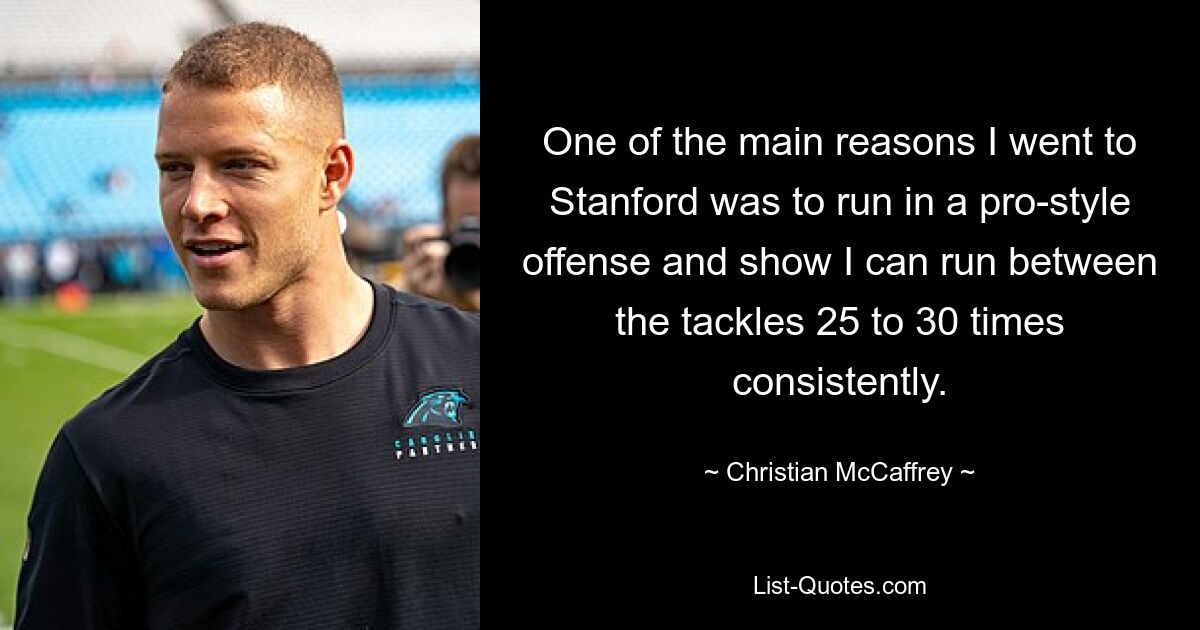 One of the main reasons I went to Stanford was to run in a pro-style offense and show I can run between the tackles 25 to 30 times consistently. — © Christian McCaffrey