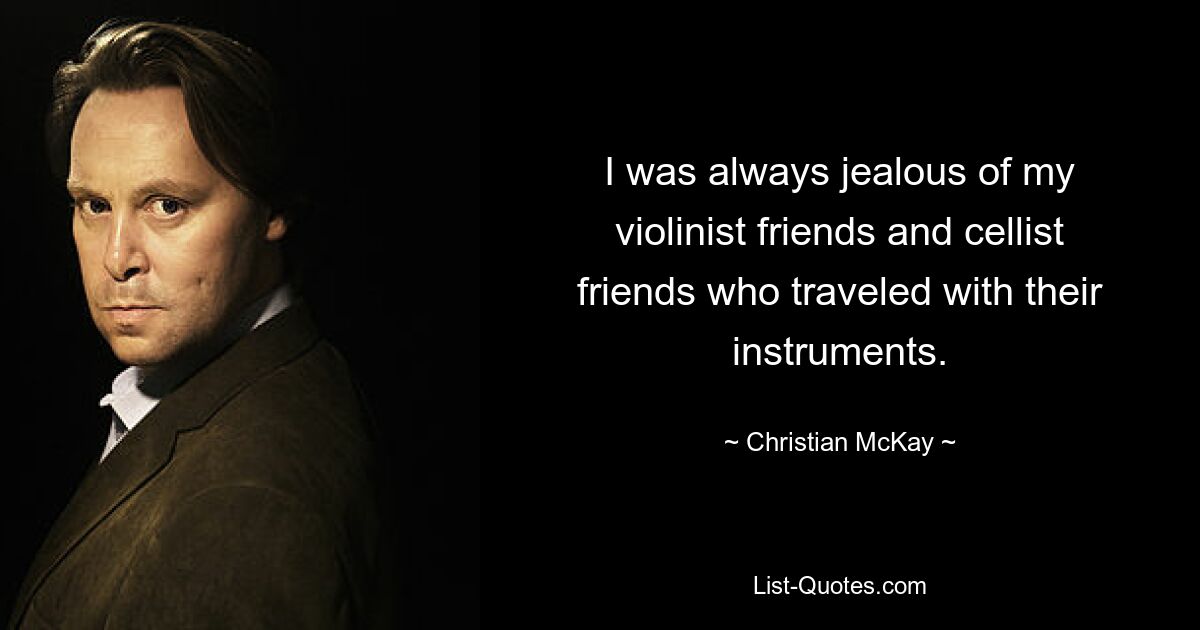 I was always jealous of my violinist friends and cellist friends who traveled with their instruments. — © Christian McKay