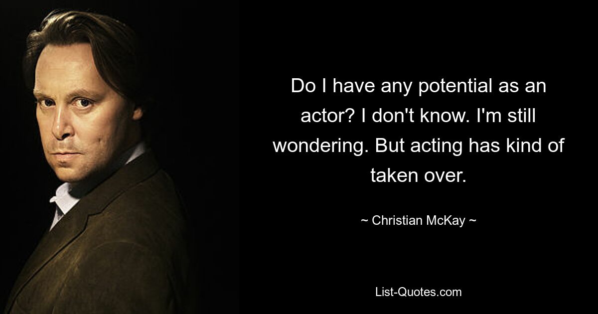 Do I have any potential as an actor? I don't know. I'm still wondering. But acting has kind of taken over. — © Christian McKay