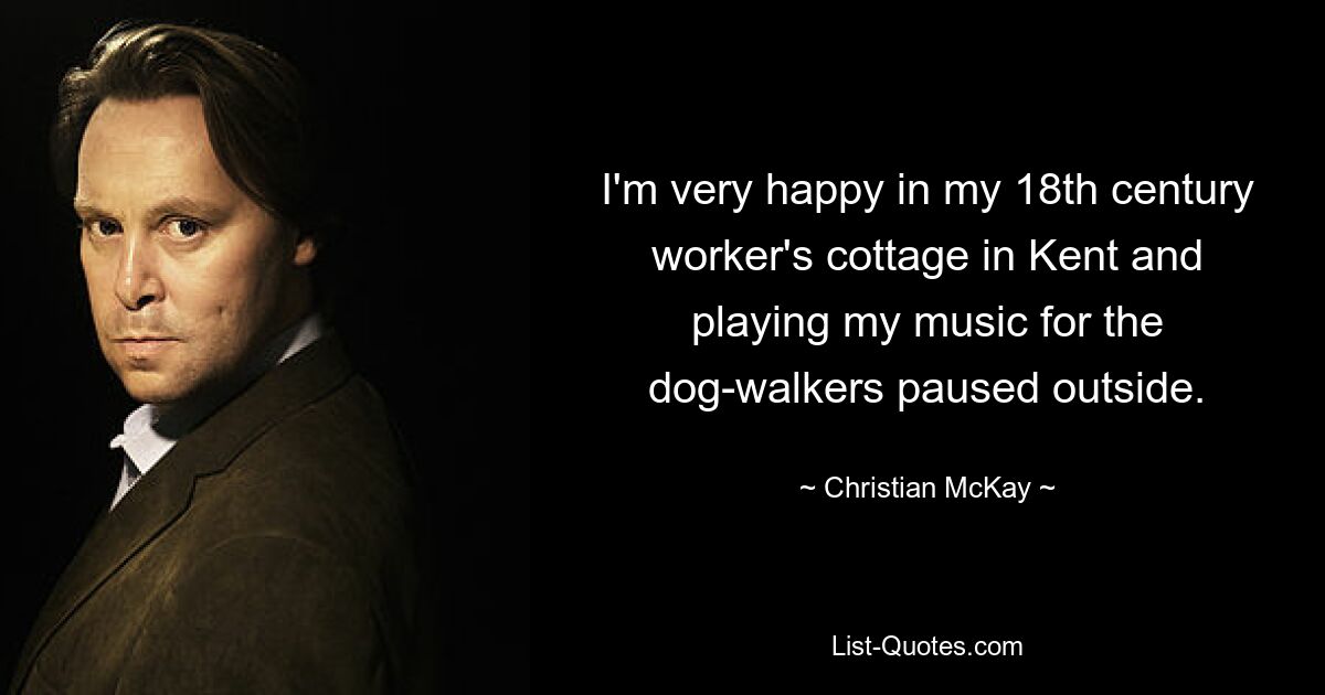 I'm very happy in my 18th century worker's cottage in Kent and playing my music for the dog-walkers paused outside. — © Christian McKay