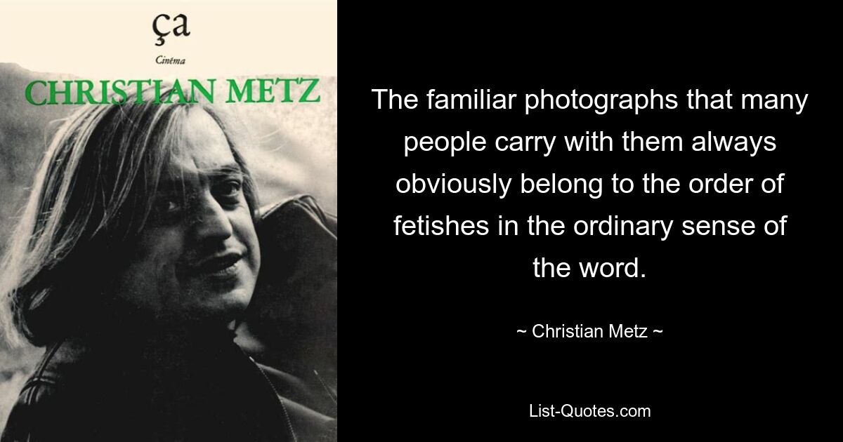 The familiar photographs that many people carry with them always obviously belong to the order of fetishes in the ordinary sense of the word. — © Christian Metz