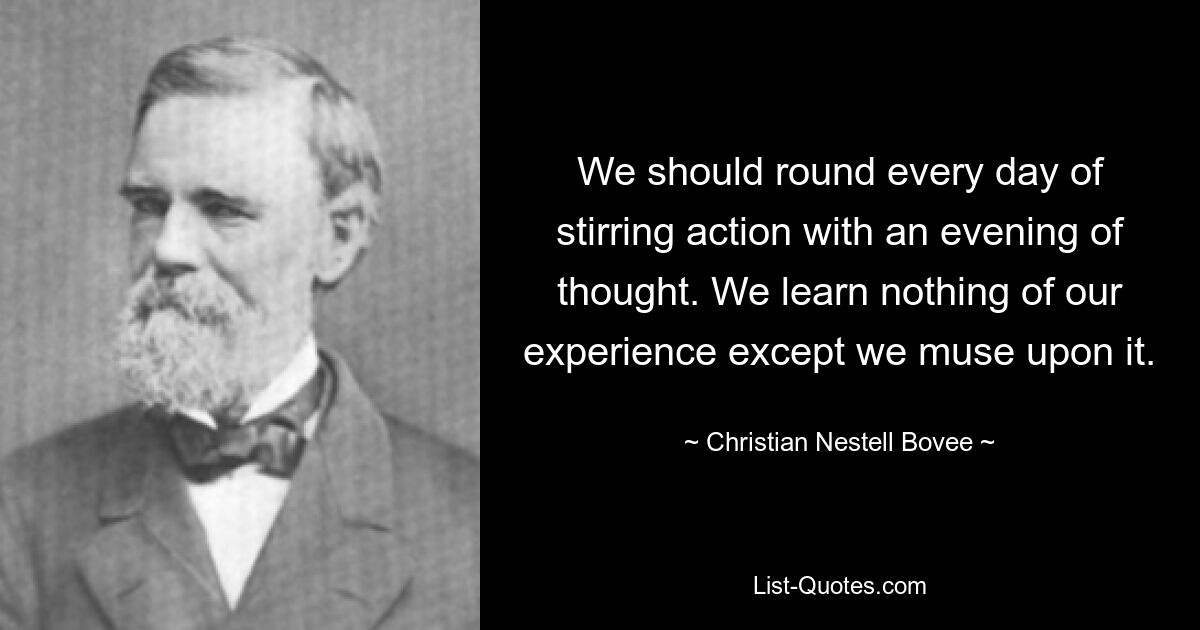 We should round every day of stirring action with an evening of thought. We learn nothing of our experience except we muse upon it. — © Christian Nestell Bovee