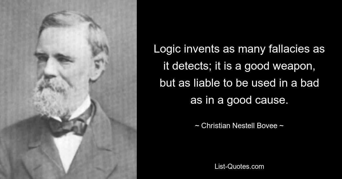 Logic invents as many fallacies as it detects; it is a good weapon, but as liable to be used in a bad as in a good cause. — © Christian Nestell Bovee