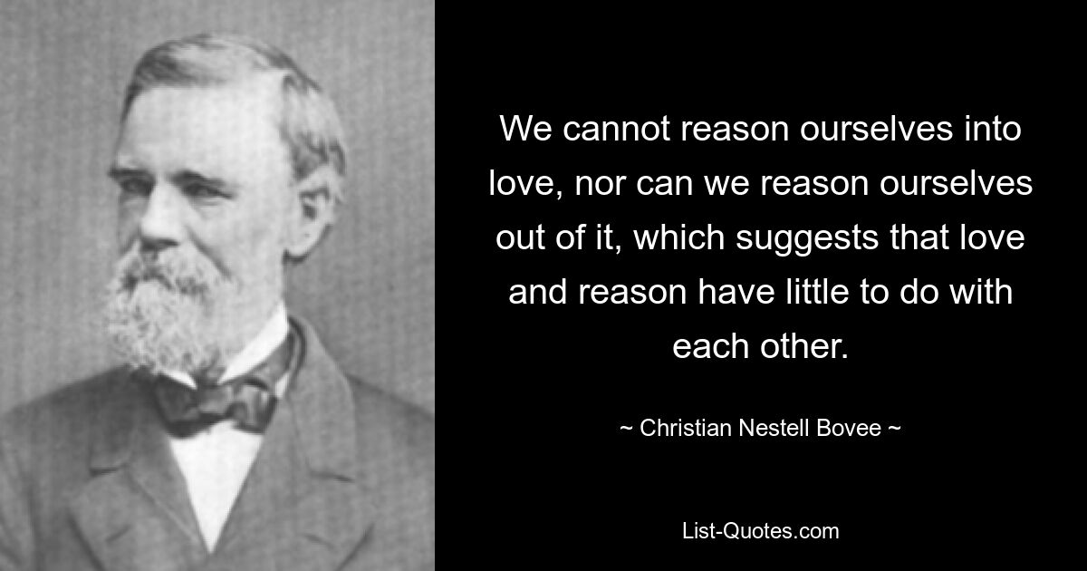 We cannot reason ourselves into love, nor can we reason ourselves out of it, which suggests that love and reason have little to do with each other. — © Christian Nestell Bovee