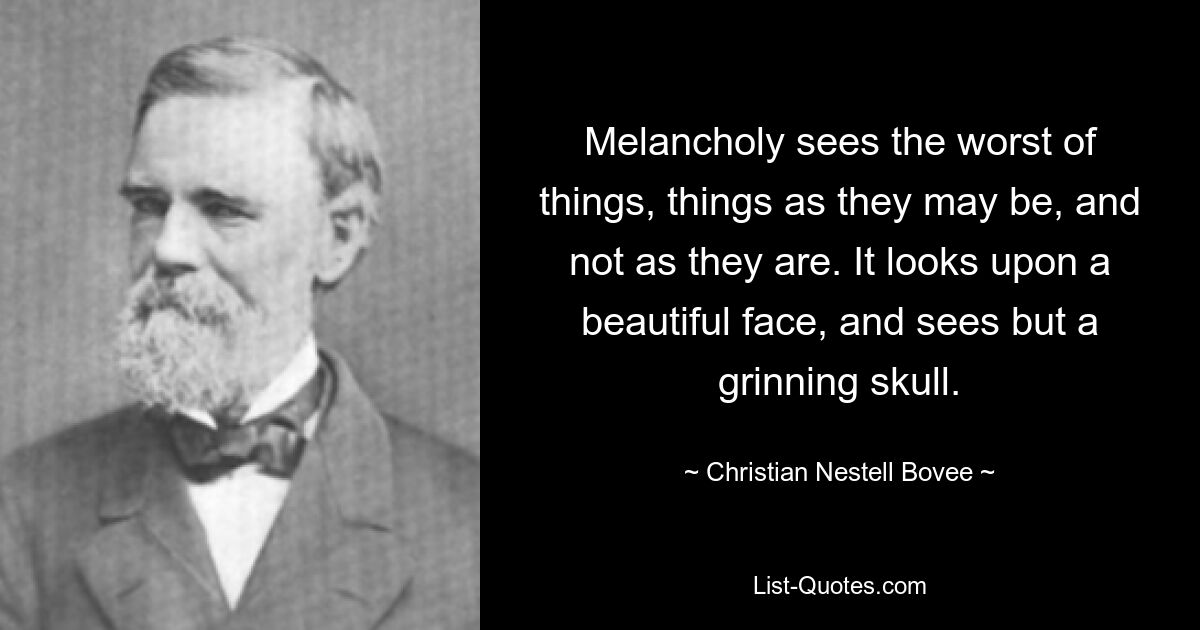 Melancholy sees the worst of things, things as they may be, and not as they are. It looks upon a beautiful face, and sees but a grinning skull. — © Christian Nestell Bovee