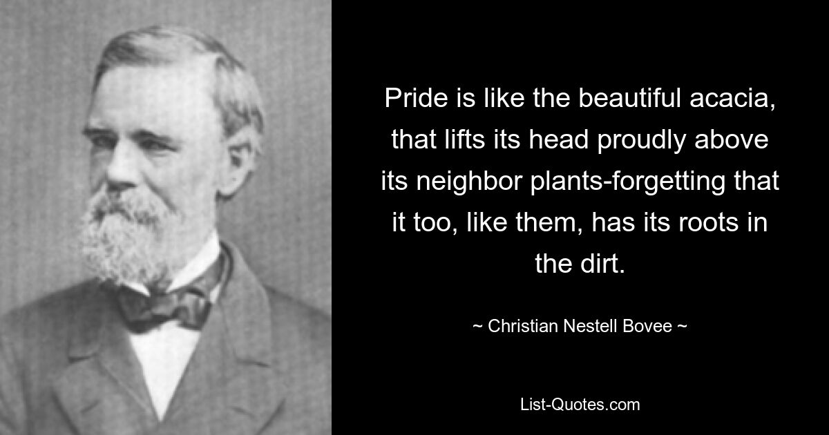 Pride is like the beautiful acacia, that lifts its head proudly above its neighbor plants-forgetting that it too, like them, has its roots in the dirt. — © Christian Nestell Bovee