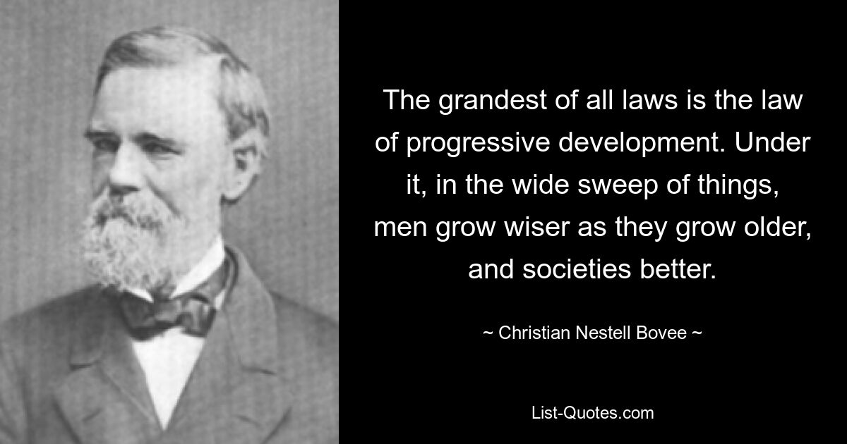 The grandest of all laws is the law of progressive development. Under it, in the wide sweep of things, men grow wiser as they grow older, and societies better. — © Christian Nestell Bovee