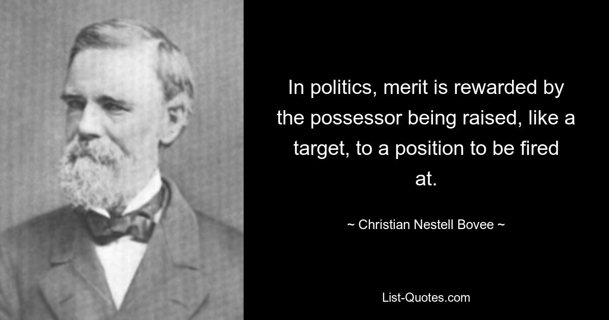 In politics, merit is rewarded by the possessor being raised, like a target, to a position to be fired at. — © Christian Nestell Bovee