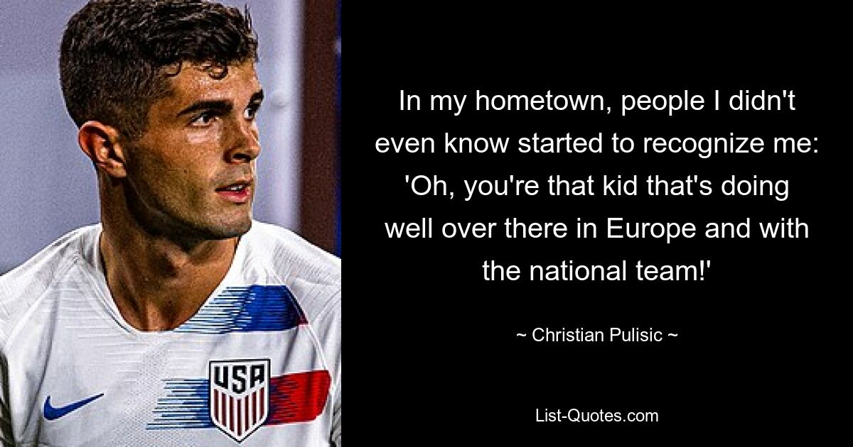 In my hometown, people I didn't even know started to recognize me: 'Oh, you're that kid that's doing well over there in Europe and with the national team!' — © Christian Pulisic