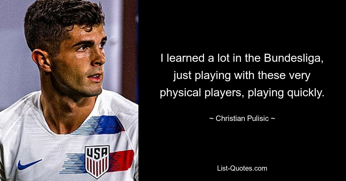 I learned a lot in the Bundesliga, just playing with these very physical players, playing quickly. — © Christian Pulisic