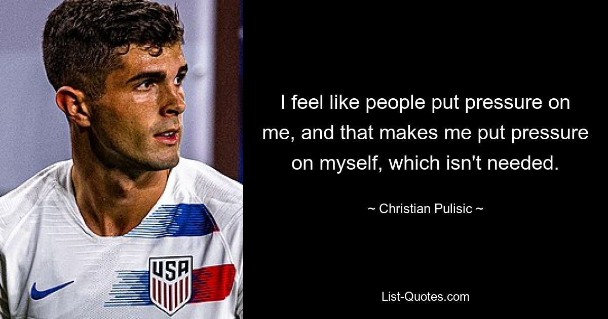 I feel like people put pressure on me, and that makes me put pressure on myself, which isn't needed. — © Christian Pulisic