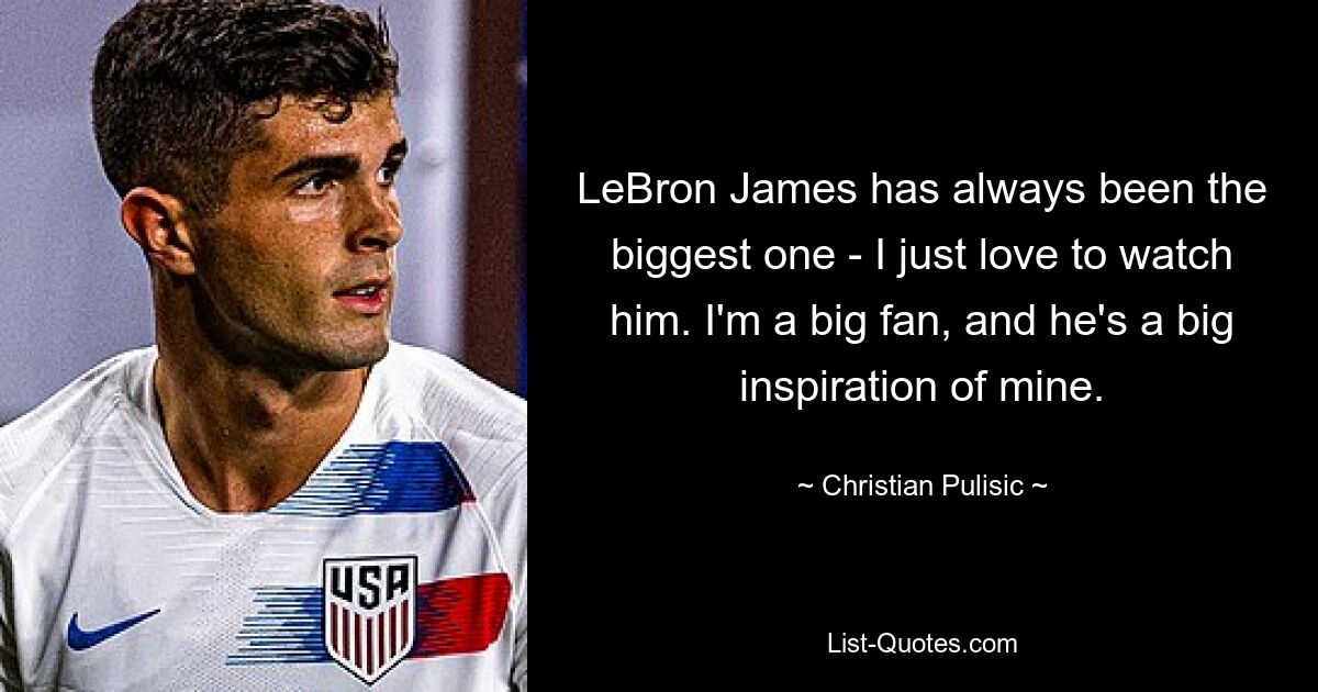 LeBron James has always been the biggest one - I just love to watch him. I'm a big fan, and he's a big inspiration of mine. — © Christian Pulisic