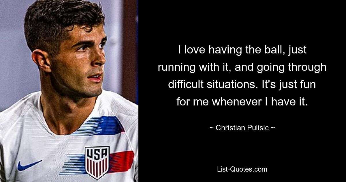 Ich liebe es, den Ball zu haben, einfach damit zu laufen und schwierige Situationen zu meistern. Es macht mir einfach Spaß, wann immer ich es habe. — © Christian Pulisic 