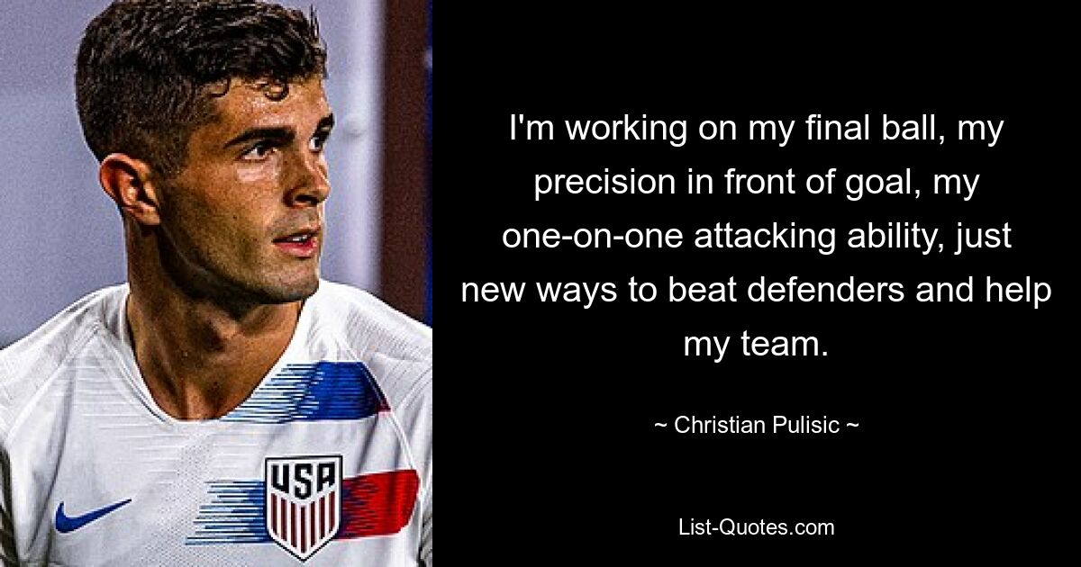 I'm working on my final ball, my precision in front of goal, my one-on-one attacking ability, just new ways to beat defenders and help my team. — © Christian Pulisic