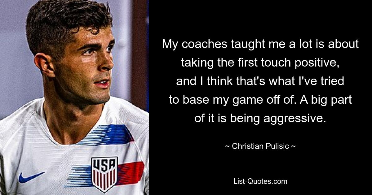 My coaches taught me a lot is about taking the first touch positive, and I think that's what I've tried to base my game off of. A big part of it is being aggressive. — © Christian Pulisic