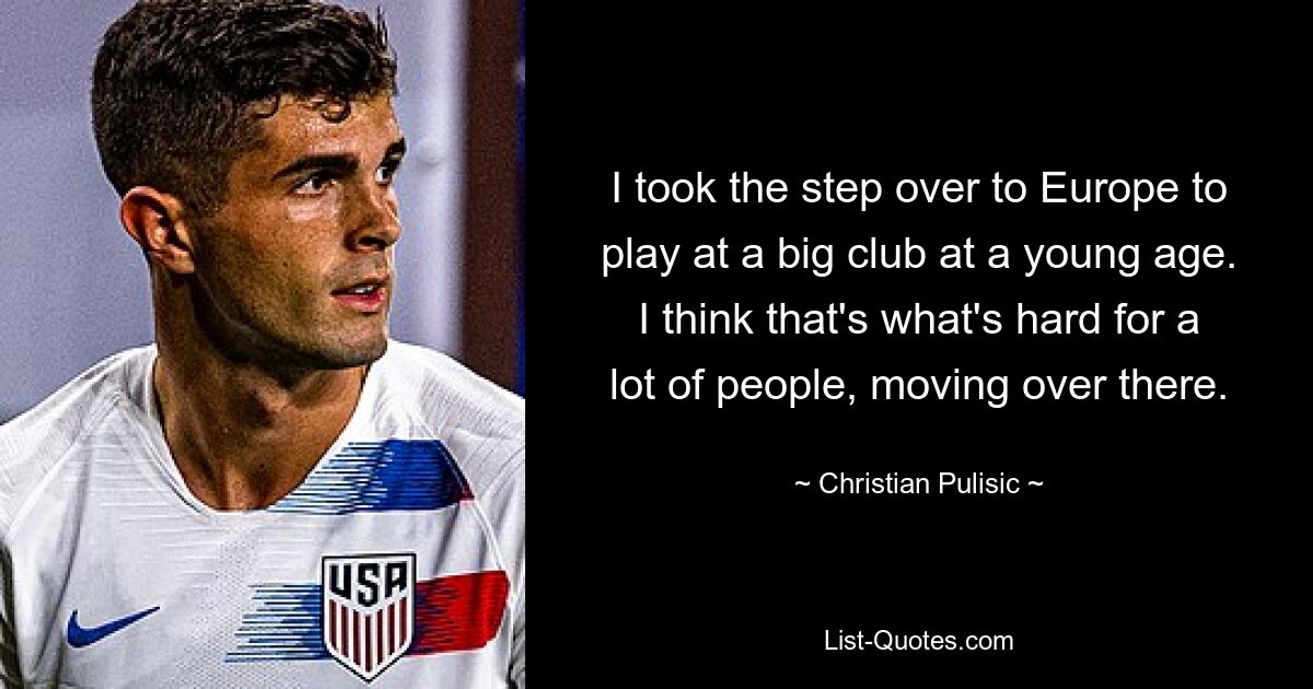 I took the step over to Europe to play at a big club at a young age. I think that's what's hard for a lot of people, moving over there. — © Christian Pulisic