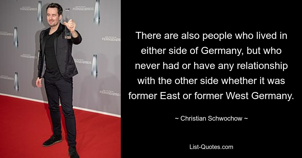 There are also people who lived in either side of Germany, but who never had or have any relationship with the other side whether it was former East or former West Germany. — © Christian Schwochow