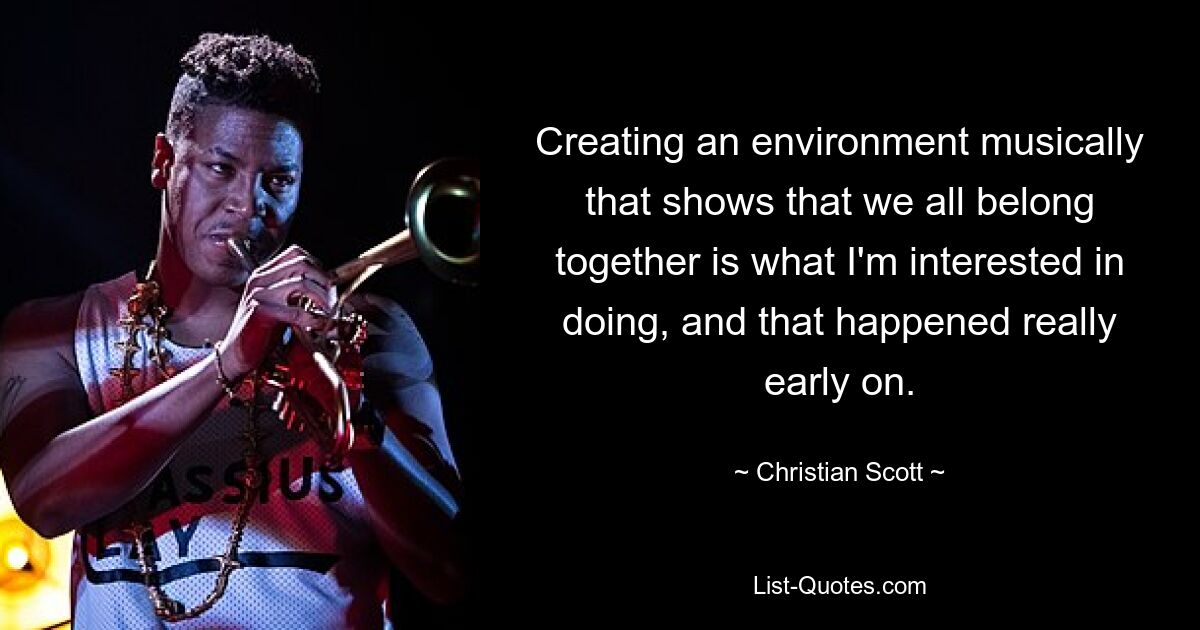 Creating an environment musically that shows that we all belong together is what I'm interested in doing, and that happened really early on. — © Christian Scott