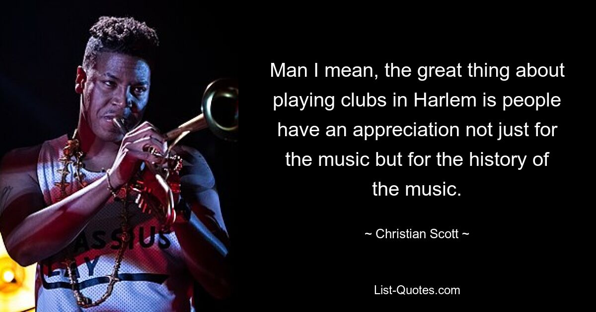 Man I mean, the great thing about playing clubs in Harlem is people have an appreciation not just for the music but for the history of the music. — © Christian Scott