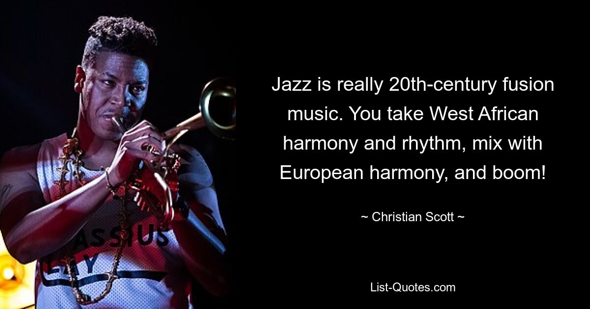 Jazz is really 20th-century fusion music. You take West African harmony and rhythm, mix with European harmony, and boom! — © Christian Scott