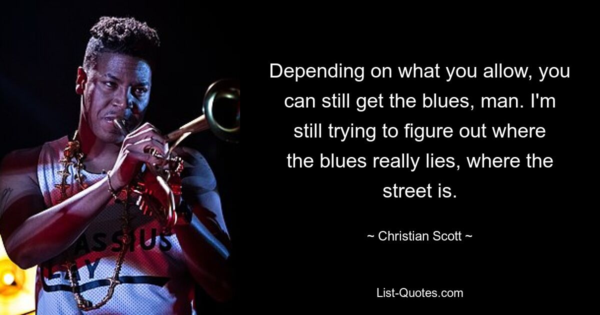 Depending on what you allow, you can still get the blues, man. I'm still trying to figure out where the blues really lies, where the street is. — © Christian Scott