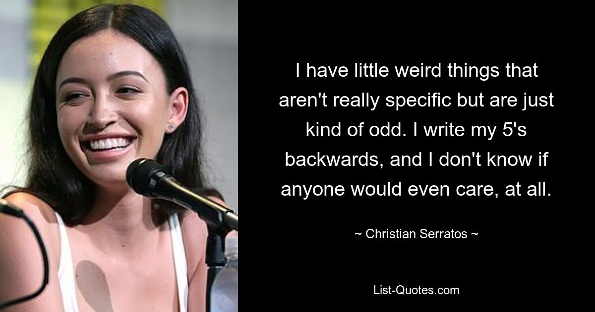 I have little weird things that aren't really specific but are just kind of odd. I write my 5's backwards, and I don't know if anyone would even care, at all. — © Christian Serratos