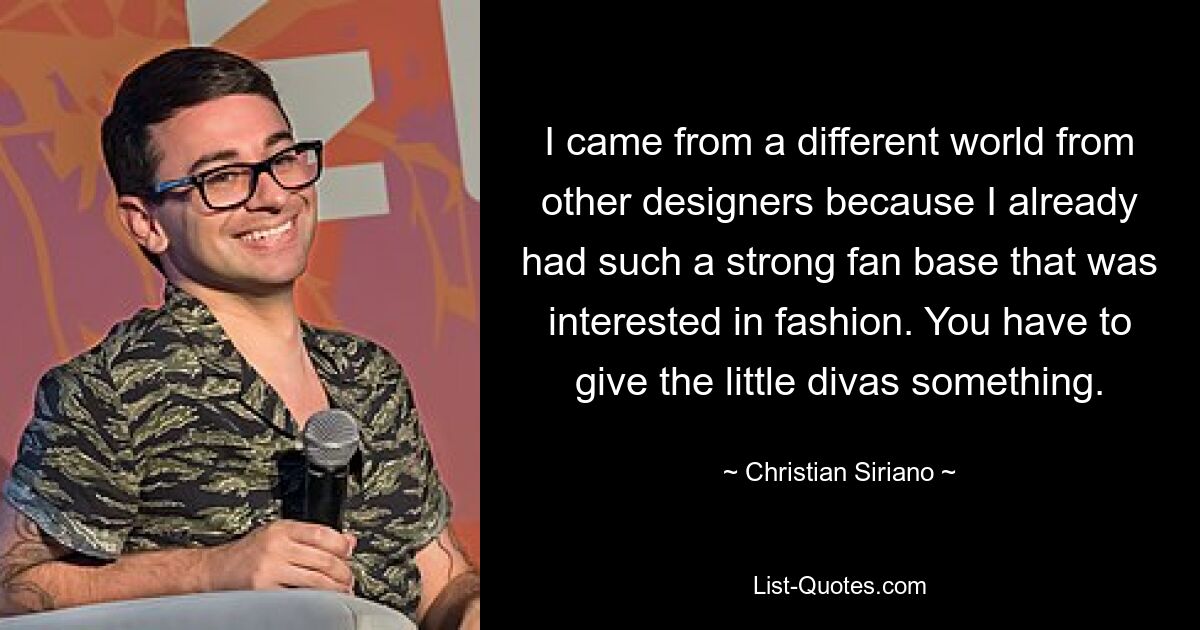 I came from a different world from other designers because I already had such a strong fan base that was interested in fashion. You have to give the little divas something. — © Christian Siriano