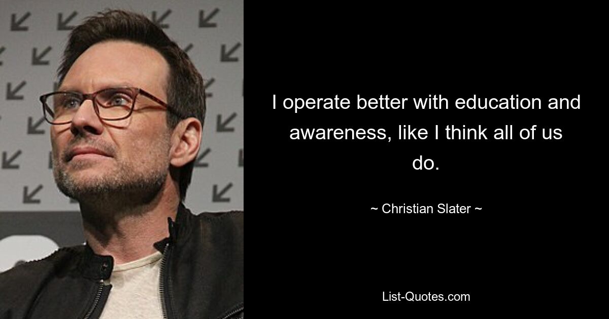 I operate better with education and awareness, like I think all of us do. — © Christian Slater