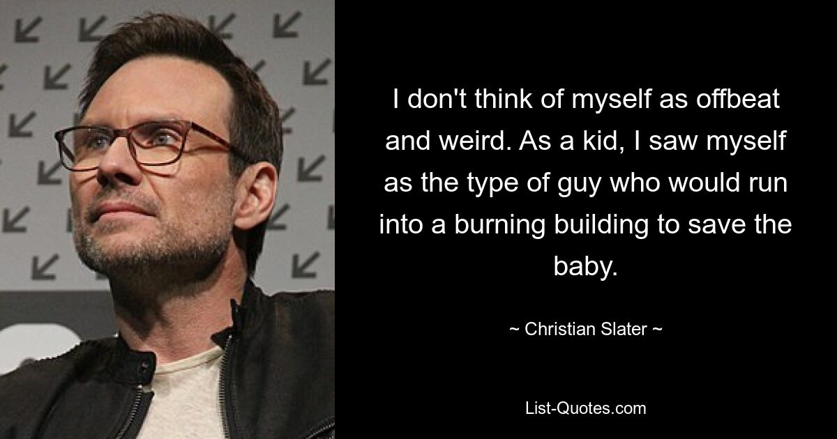 I don't think of myself as offbeat and weird. As a kid, I saw myself as the type of guy who would run into a burning building to save the baby. — © Christian Slater