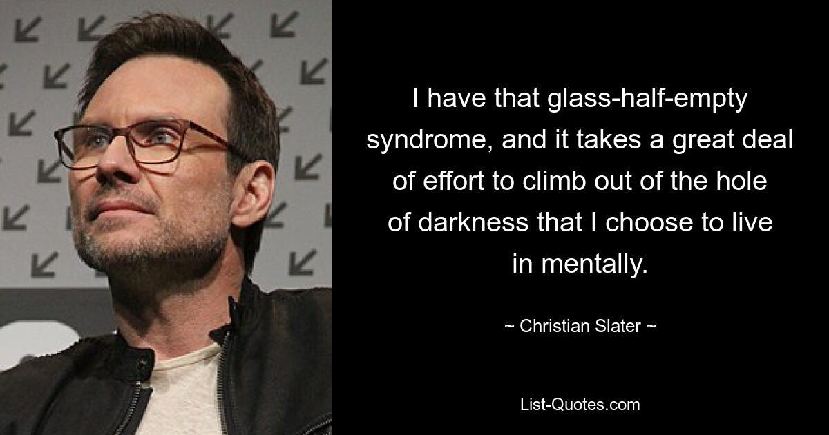 I have that glass-half-empty syndrome, and it takes a great deal of effort to climb out of the hole of darkness that I choose to live in mentally. — © Christian Slater