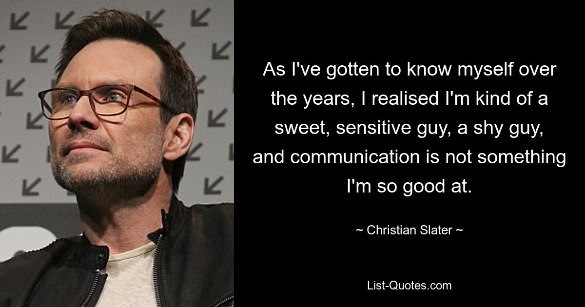 As I've gotten to know myself over the years, I realised I'm kind of a sweet, sensitive guy, a shy guy, and communication is not something I'm so good at. — © Christian Slater