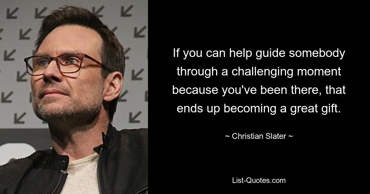 If you can help guide somebody through a challenging moment because you've been there, that ends up becoming a great gift. — © Christian Slater