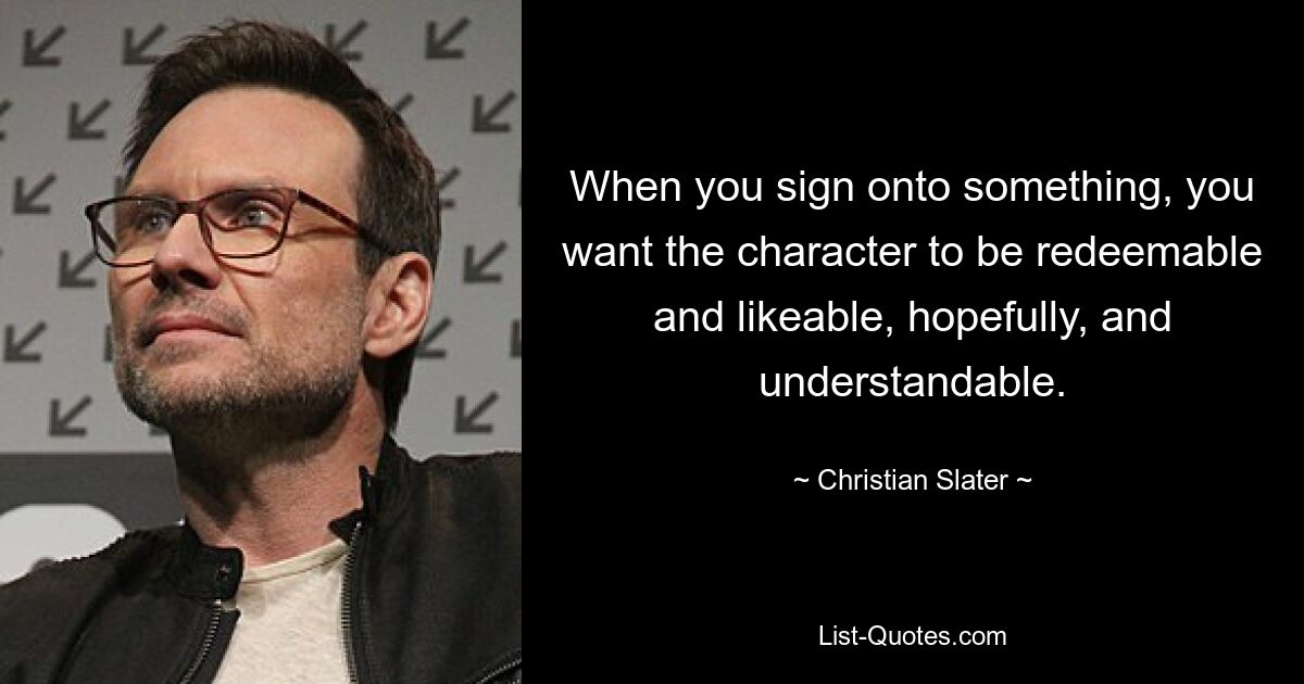 When you sign onto something, you want the character to be redeemable and likeable, hopefully, and understandable. — © Christian Slater