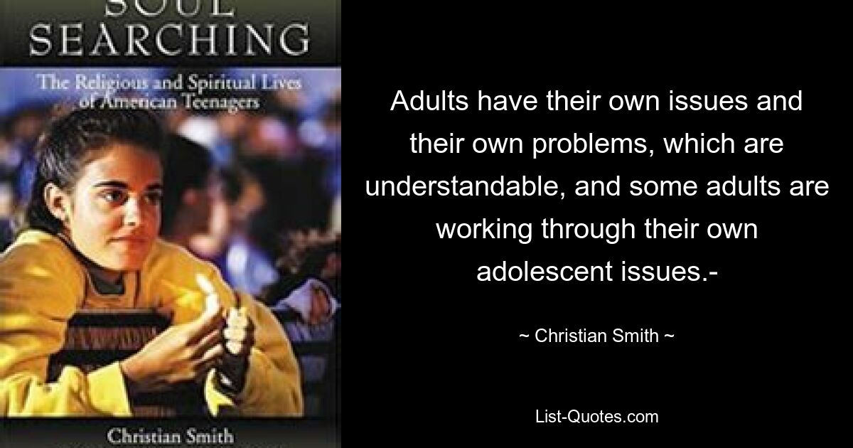 Adults have their own issues and their own problems, which are understandable, and some adults are working through their own adolescent issues.- — © Christian Smith