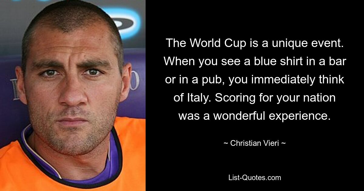 The World Cup is a unique event. When you see a blue shirt in a bar or in a pub, you immediately think of Italy. Scoring for your nation was a wonderful experience. — © Christian Vieri