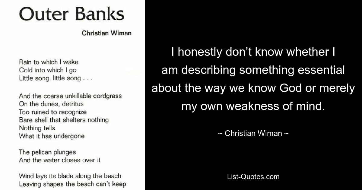 I honestly don’t know whether I am describing something essential about the way we know God or merely my own weakness of mind. — © Christian Wiman