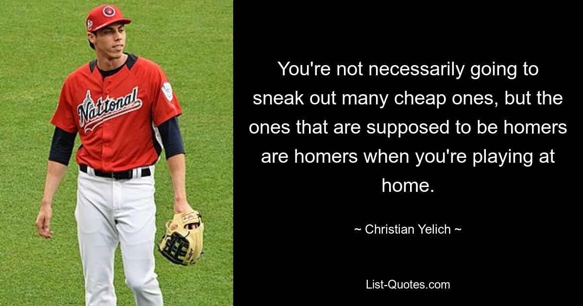 You're not necessarily going to sneak out many cheap ones, but the ones that are supposed to be homers are homers when you're playing at home. — © Christian Yelich