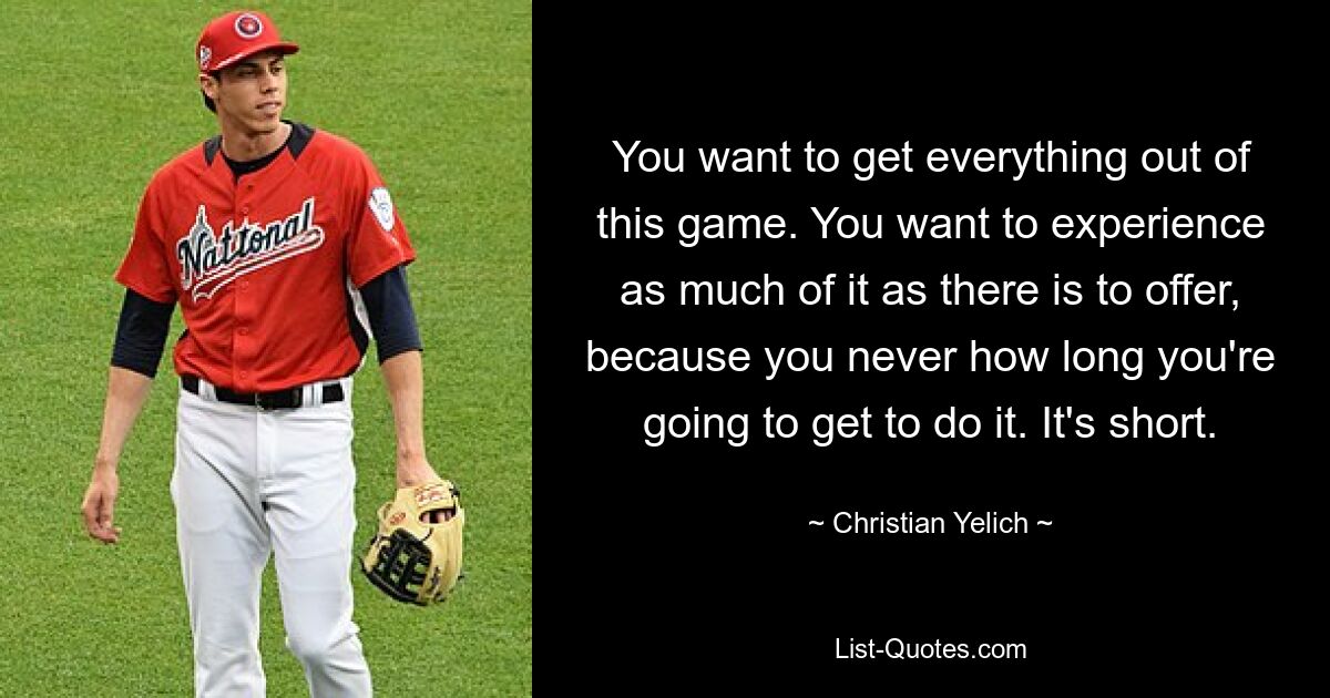 You want to get everything out of this game. You want to experience as much of it as there is to offer, because you never how long you're going to get to do it. It's short. — © Christian Yelich