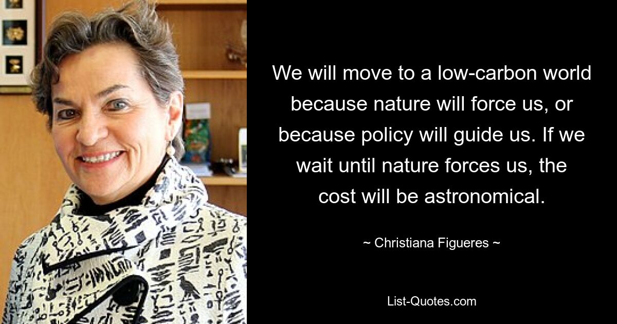 We will move to a low-carbon world because nature will force us, or because policy will guide us. If we wait until nature forces us, the cost will be astronomical. — © Christiana Figueres