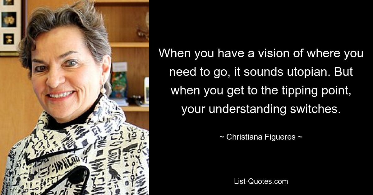 When you have a vision of where you need to go, it sounds utopian. But when you get to the tipping point, your understanding switches. — © Christiana Figueres