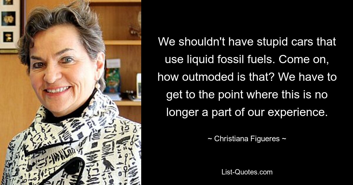 We shouldn't have stupid cars that use liquid fossil fuels. Come on, how outmoded is that? We have to get to the point where this is no longer a part of our experience. — © Christiana Figueres