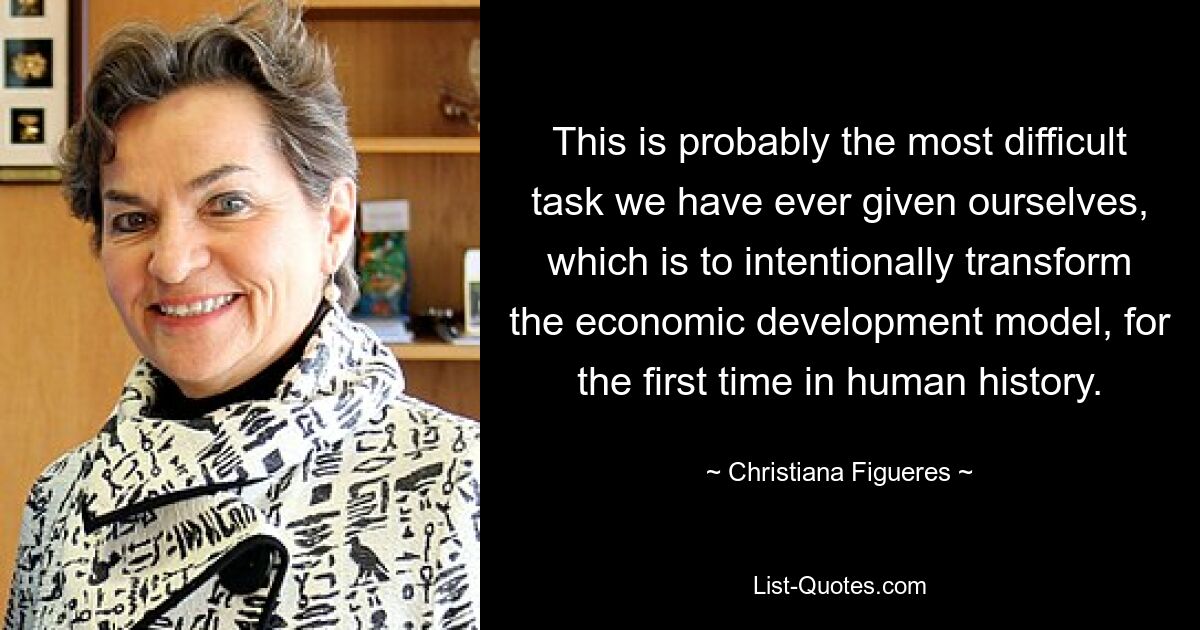 This is probably the most difficult task we have ever given ourselves, which is to intentionally transform the economic development model, for the first time in human history. — © Christiana Figueres