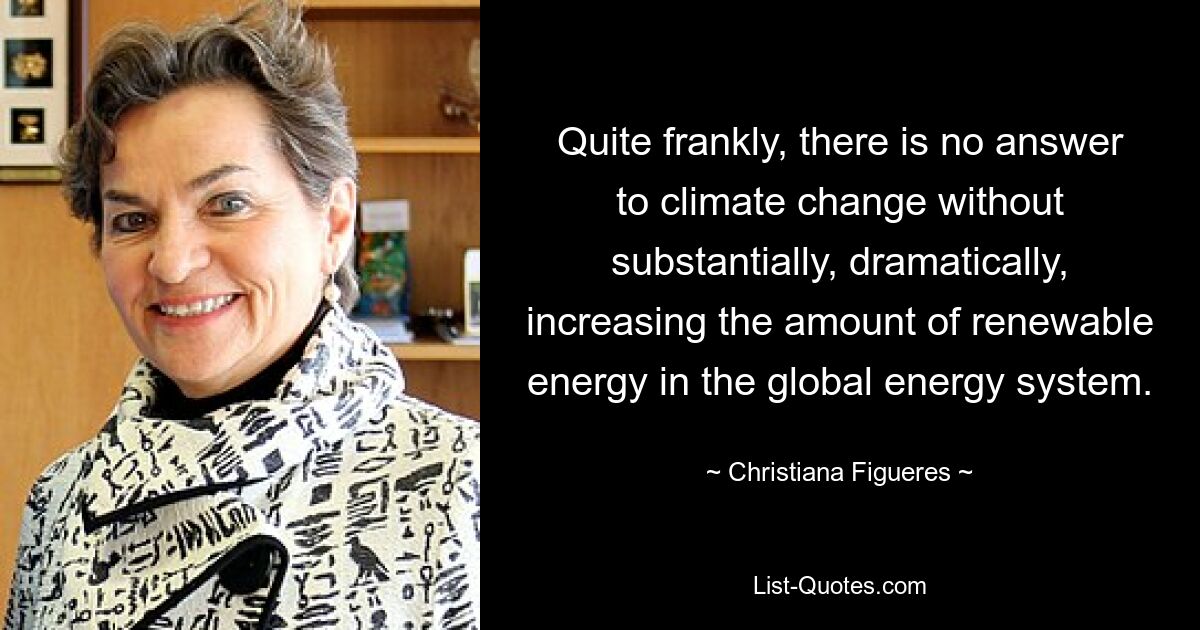 Quite frankly, there is no answer to climate change without substantially, dramatically, increasing the amount of renewable energy in the global energy system. — © Christiana Figueres