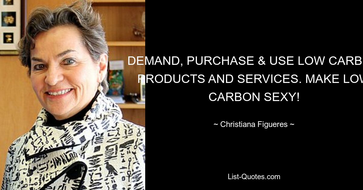 DEMAND, PURCHASE & USE LOW CARBON PRODUCTS AND SERVICES. MAKE LOW CARBON SEXY! — © Christiana Figueres