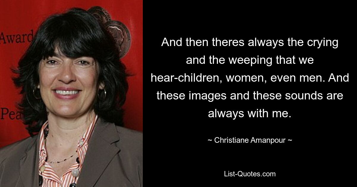 And then theres always the crying and the weeping that we hear-children, women, even men. And these images and these sounds are always with me. — © Christiane Amanpour